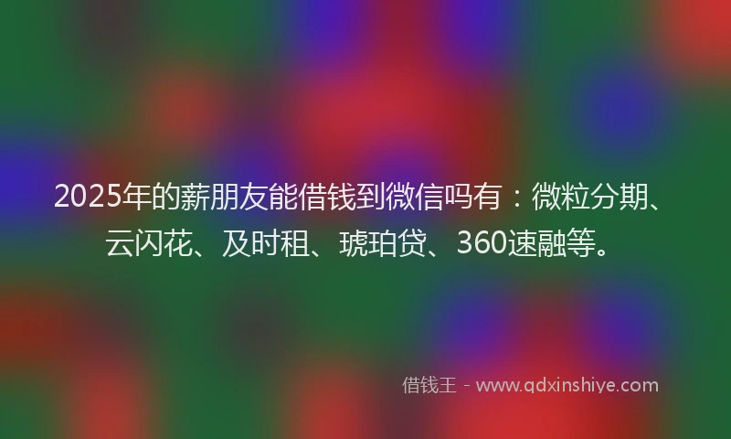 2025年的薪朋友能借钱到微信吗有：微粒分期、云闪花、及时租、琥珀贷、360速融等。