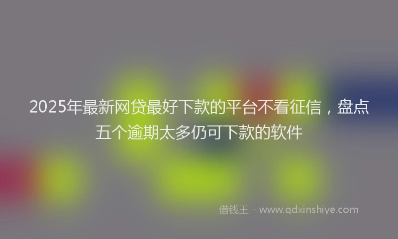 2025年最新网贷最好下款的平台不看征信，盘点五个逾期太多仍可下款的软件