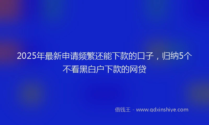 2025年最新申请频繁还能下款的口子，归纳5个不看黑白户下款的网贷