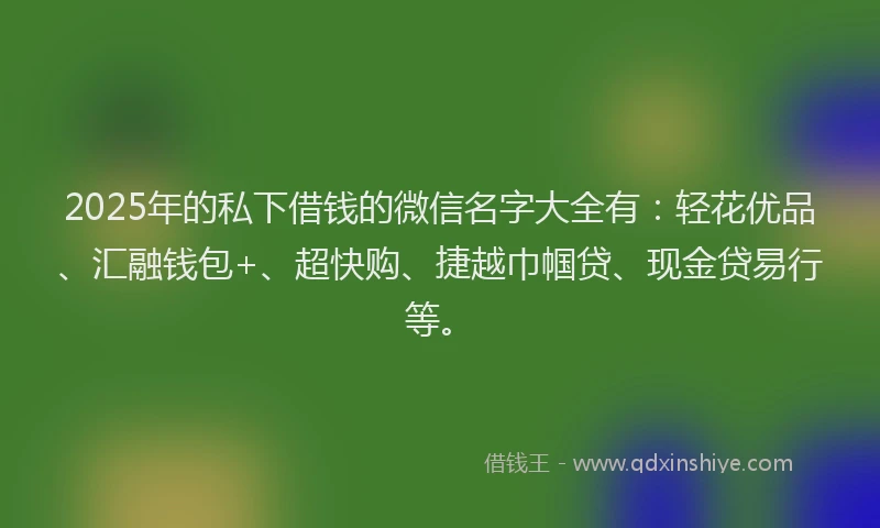 2025年的私下借钱的微信名字大全有：轻花优品、汇融钱包+、超快购、捷越巾帼贷、现金贷易行等。