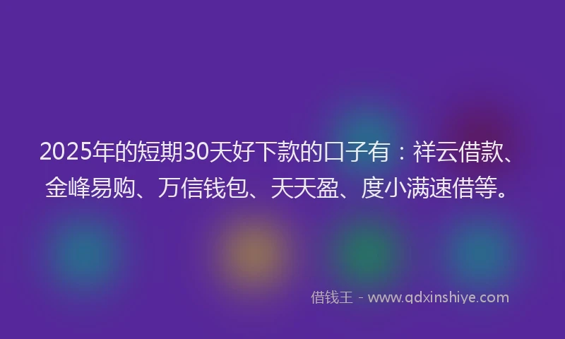 2025年的短期30天好下款的口子有：祥云借款、金峰易购、万信钱包、天天盈、度小满速借等。