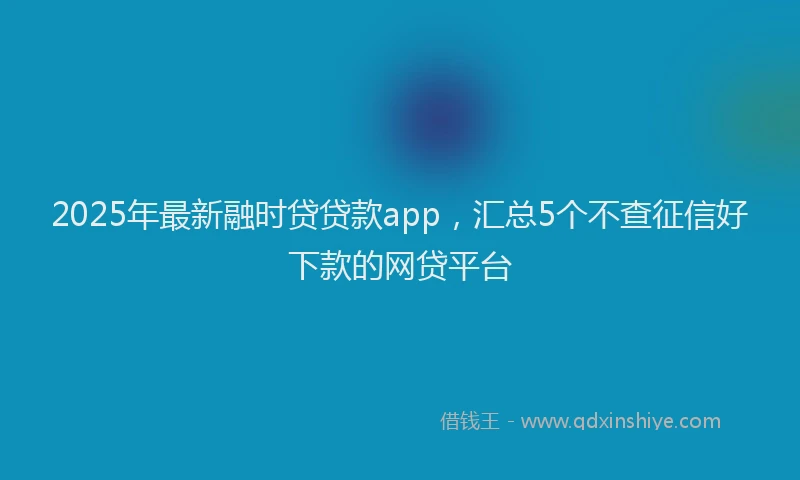 2025年最新融时贷贷款app，汇总5个不查征信好下款的网贷平台
