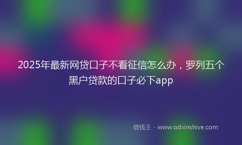 2025年最新网贷口子不看征信怎么办，罗列五个黑户贷款的口子必下app