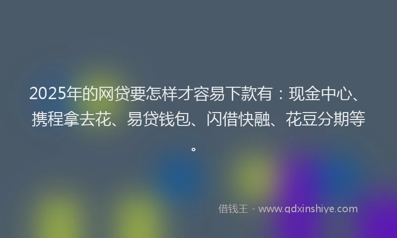 2025年的网贷要怎样才容易下款有：现金中心、携程拿去花、易贷钱包、闪借快融、花豆分期等。