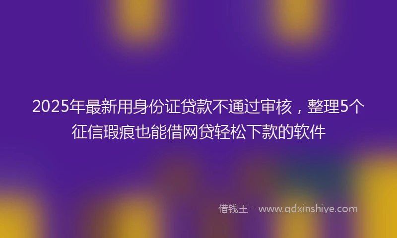 2025年最新用身份证贷款不通过审核，整理5个征信瑕疵也能借网贷轻松下款的软件