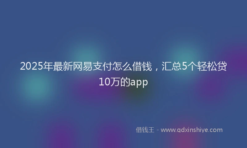 2025年最新网易支付怎么借钱，汇总5个轻松贷10万的app