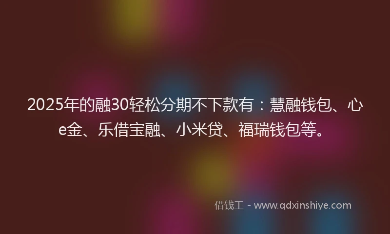 2025年的融30轻松分期不下款有：慧融钱包、心e金、乐借宝融、小米贷、福瑞钱包等。