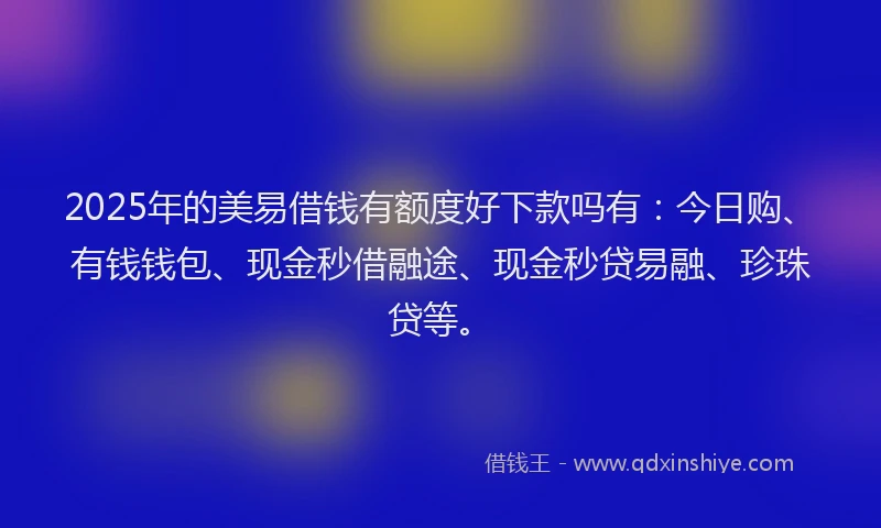2025年的美易借钱有额度好下款吗有：今日购、有钱钱包、现金秒借融途、现金秒贷易融、珍珠贷等。