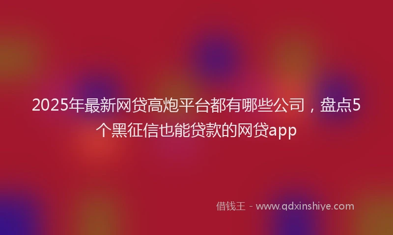 2025年最新网贷高炮平台都有哪些公司，盘点5个黑征信也能贷款的网贷app