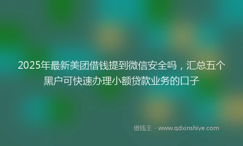 2025年最新美团借钱提到微信安全吗，汇总五个黑户可快速办理小额贷款业务的口子