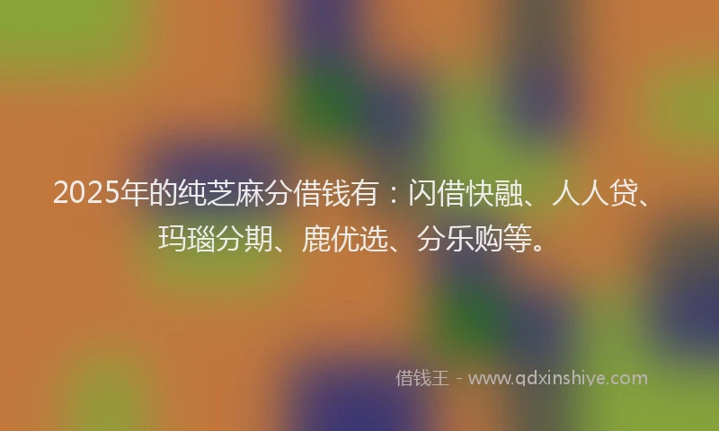 2025年的纯芝麻分借钱有：闪借快融、人人贷、玛瑙分期、鹿优选、分乐购等。