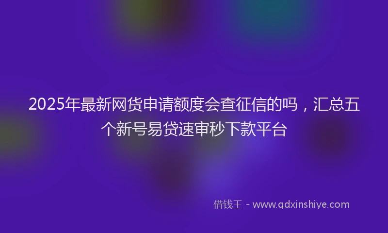 2025年最新网货申请额度会查征信的吗，汇总五个新号易贷速审秒下款平台