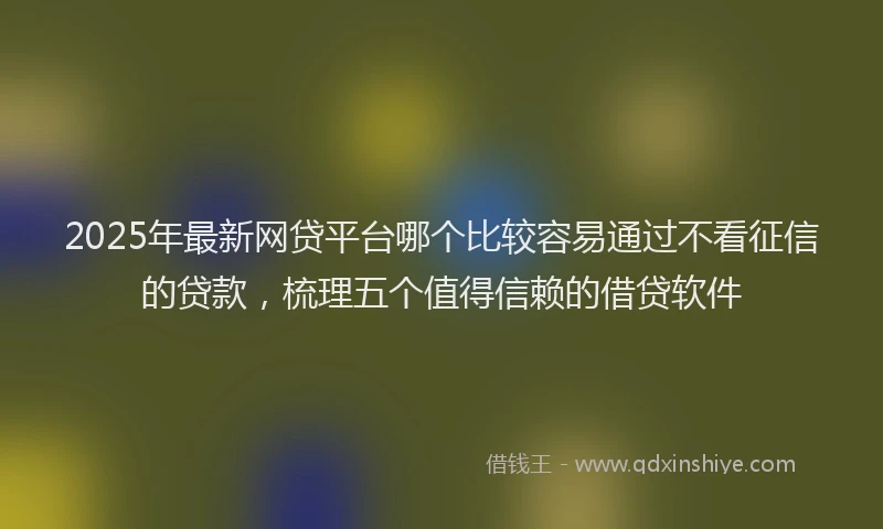 2025年最新网贷平台哪个比较容易通过不看征信的贷款，梳理五个值得信赖的借贷软件