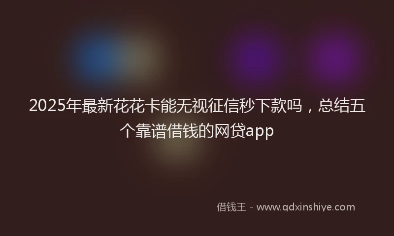2025年最新花花卡能无视征信秒下款吗，总结五个靠谱借钱的网贷app