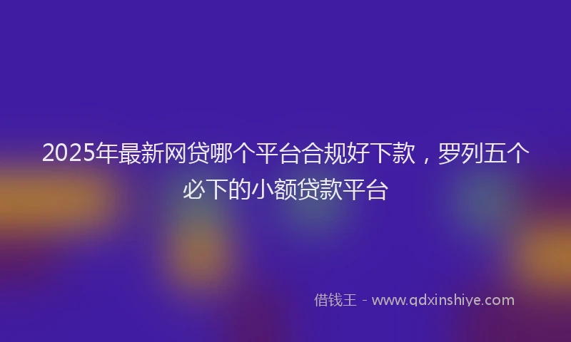 2025年最新网贷哪个平台合规好下款，罗列五个必下的小额贷款平台