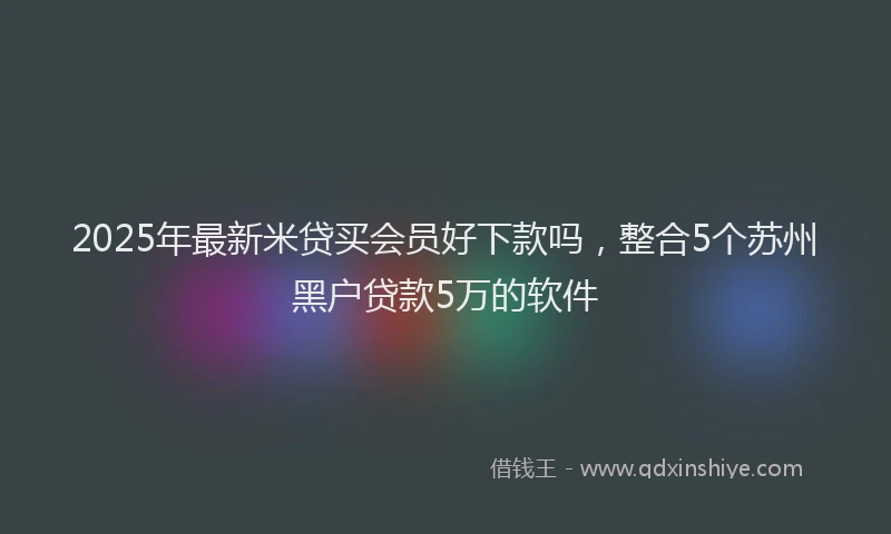 2025年最新米贷买会员好下款吗，整合5个苏州黑户贷款5万的软件