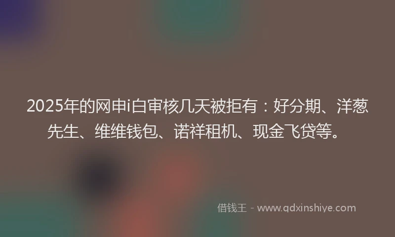 2025年的网申i白审核几天被拒有：好分期、洋葱先生、维维钱包、诺祥租机、现金飞贷等。