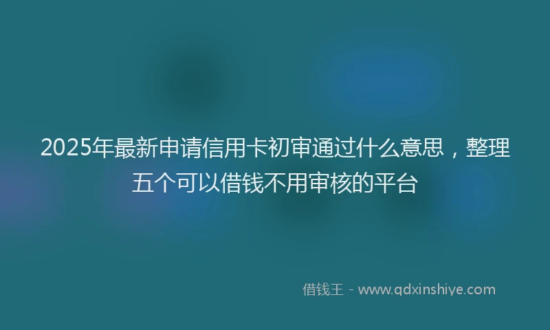 2025年最新申请信用卡初审通过什么意思，整理五个可以借钱不用审核的平台