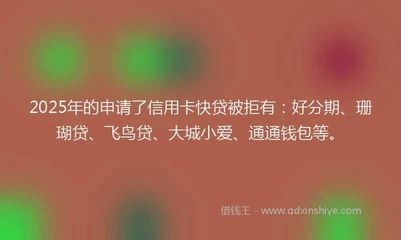 2025年的申请了信用卡快贷被拒有：好分期、珊瑚贷、飞鸟贷、大城小爱、通通钱包等。