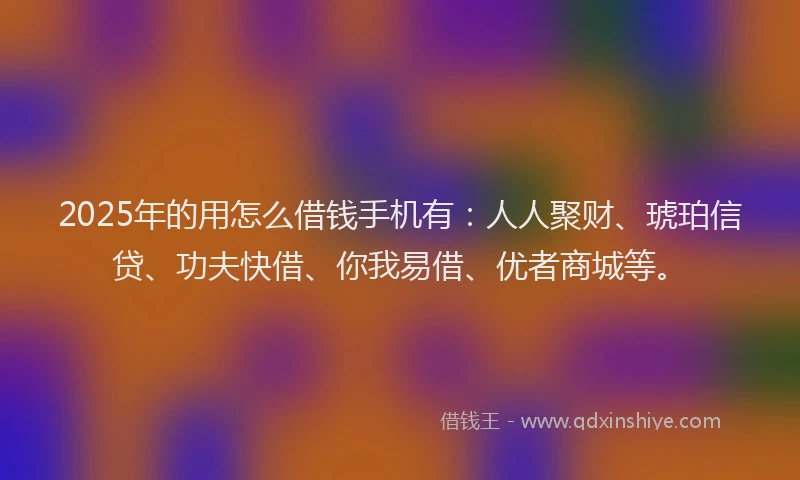 2025年的用怎么借钱手机有：人人聚财、琥珀信贷、功夫快借、你我易借、优者商城等。