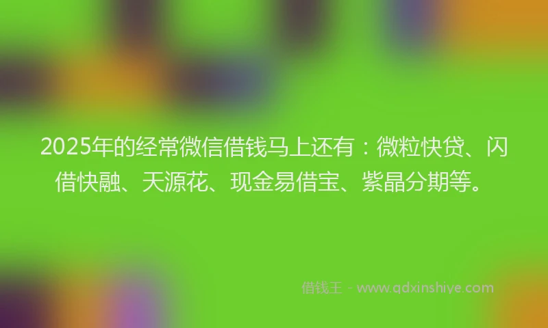 2025年的经常微信借钱马上还有：微粒快贷、闪借快融、天源花、现金易借宝、紫晶分期等。