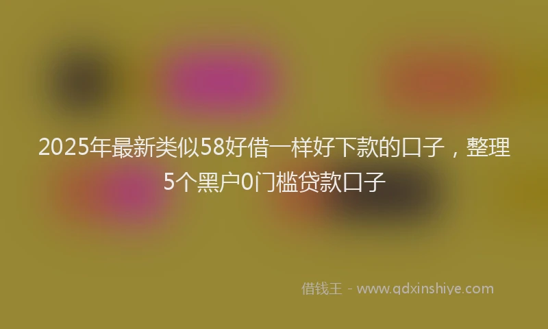 2025年最新类似58好借一样好下款的口子，整理5个黑户0门槛贷款口子