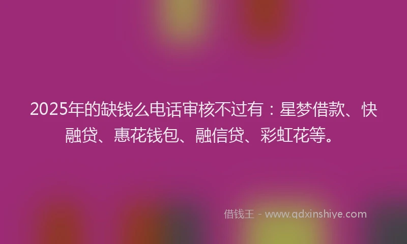 2025年的缺钱么电话审核不过有:星梦借款、快融贷、惠花钱包、融信贷、彩虹花等。