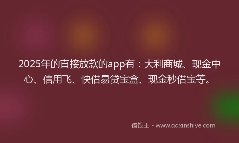 2025年的直接放款的app有：大利商城、现金中心、信用飞、快借易贷宝盒、现金秒借宝等。