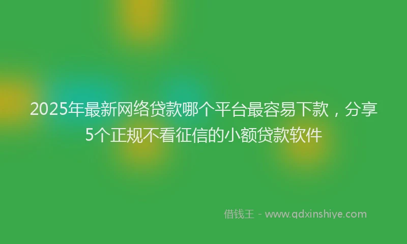 2025年最新网络贷款哪个平台最容易下款，分享5个正规不看征信的小额贷款软件