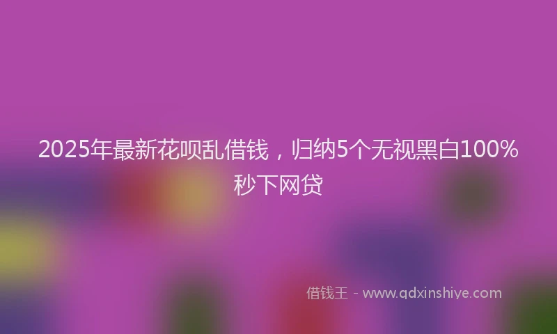 2025年最新花呗乱借钱，归纳5个无视黑白100%秒下网贷