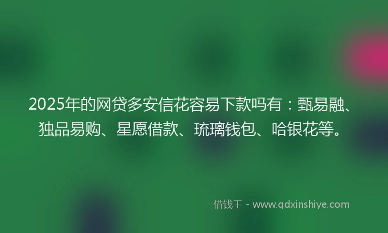 2025年的网贷多安信花容易下款吗有：甄易融、独品易购、星愿借款、琉璃钱包、哈银花等。