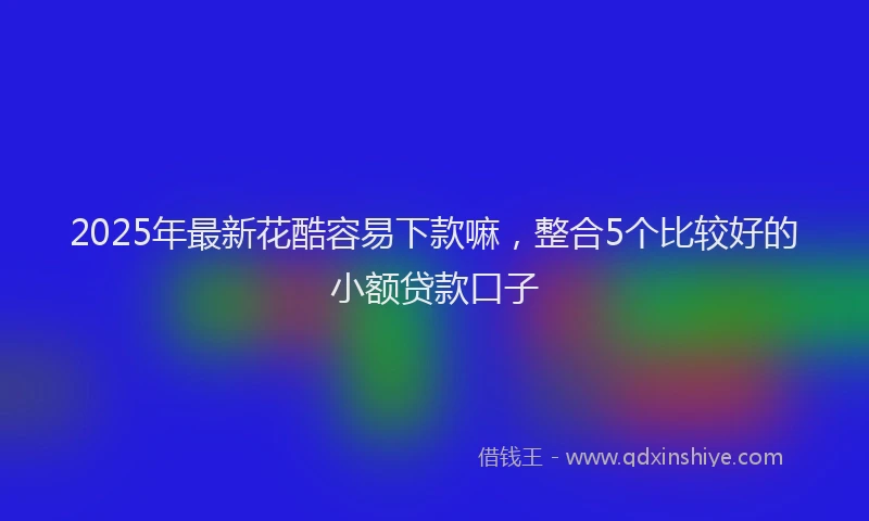 2025年最新花酷容易下款嘛，整合5个比较好的小额贷款口子