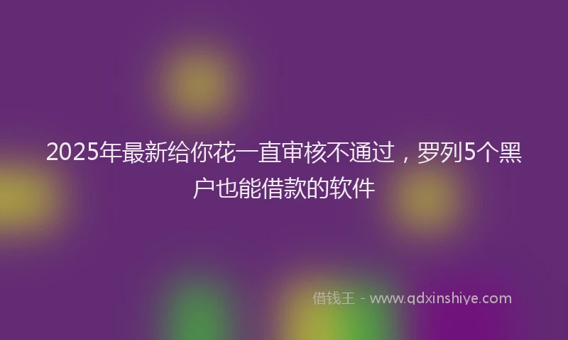 2025年最新给你花一直审核不通过，罗列5个黑户也能借款的软件