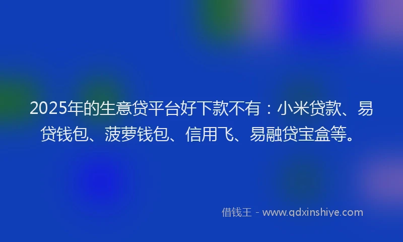 2025年的生意贷平台好下款不有：小米贷款、易贷钱包、菠萝钱包、信用飞、易融贷宝盒等。