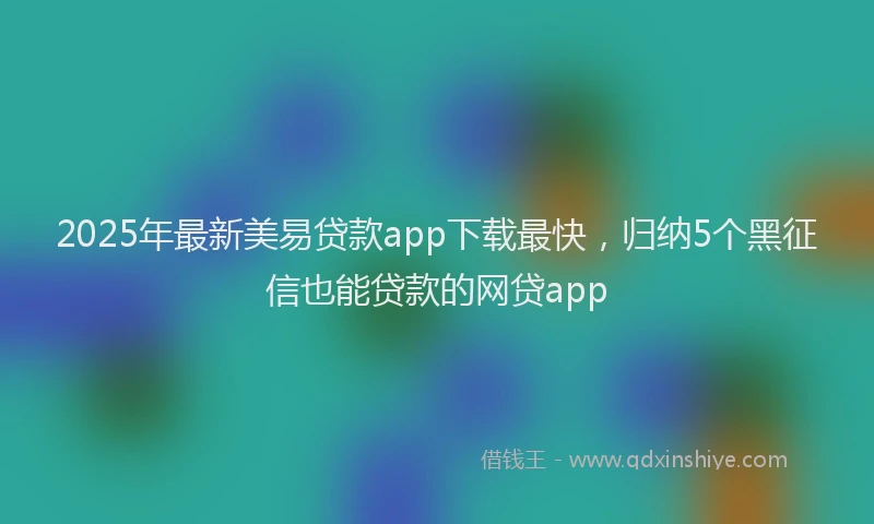2025年最新美易贷款app下载最快，归纳5个黑征信也能贷款的网贷app