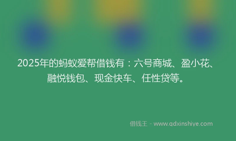 2025年的蚂蚁爱帮借钱有：六号商城、盈小花、融悦钱包、现金快车、任性贷等。