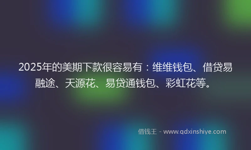 2025年的美期下款很容易有：维维钱包、借贷易融途、天源花、易贷通钱包、彩虹花等。