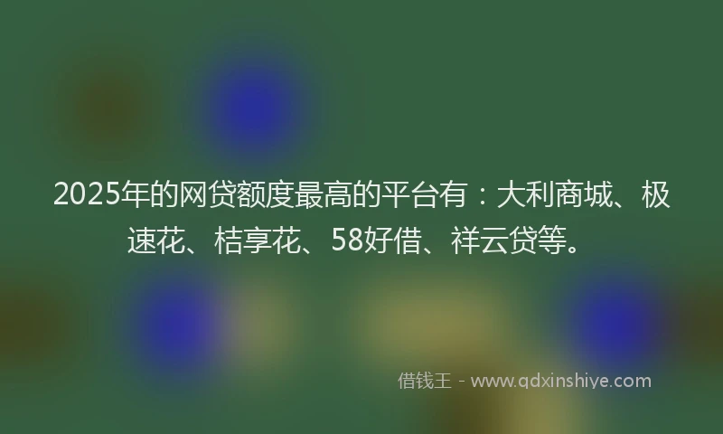 2025年的网贷额度最高的平台有：大利商城、极速花、桔享花、58好借、祥云贷等。