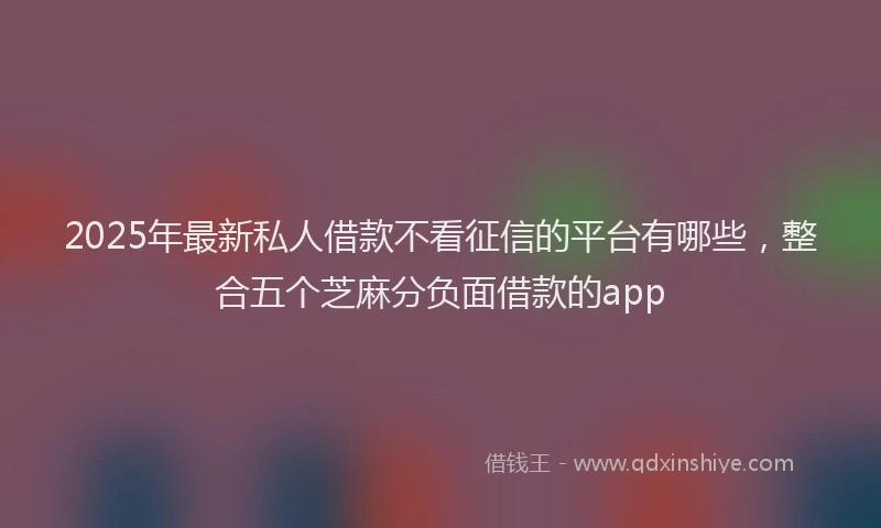 2025年最新私人借款不看征信的平台有哪些，整合五个芝麻分负面借款的app
