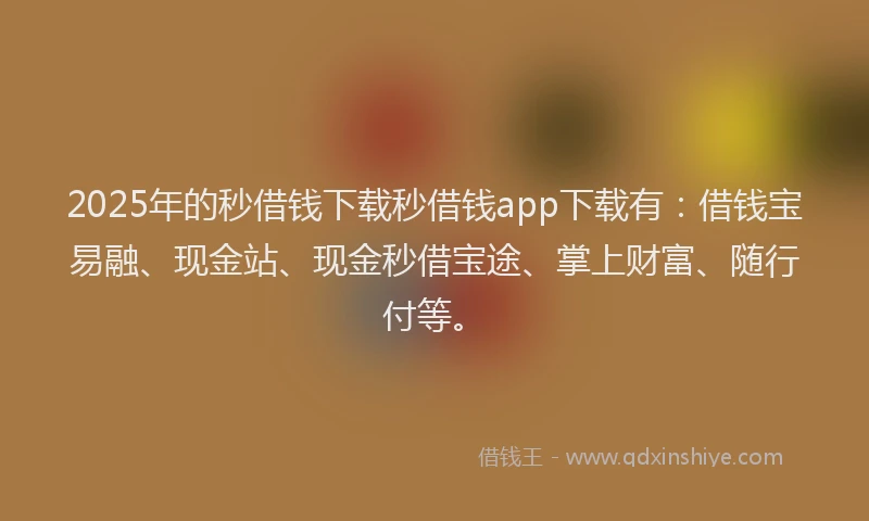2025年的秒借钱下载秒借钱app下载有：借钱宝易融、现金站、现金秒借宝途、掌上财富、随行付等。