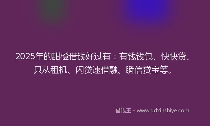 2025年的甜橙借钱好过有：有钱钱包、快快贷、只从租机、闪贷速借融、瞬信贷宝等。