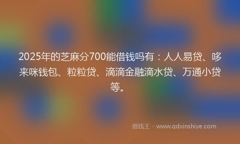 2025年的芝麻分700能借钱吗有：人人易贷、哆来咪钱包、粒粒贷、滴滴金融滴水贷、万通小贷等。
