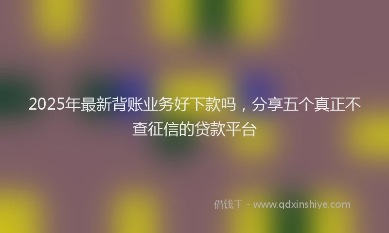 2025年最新背账业务好下款吗，分享五个真正不查征信的贷款平台