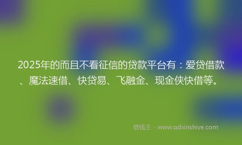 2025年的而且不看征信的贷款平台有：爱贷借款、魔法速借、快贷易、飞融金、现金侠快借等。