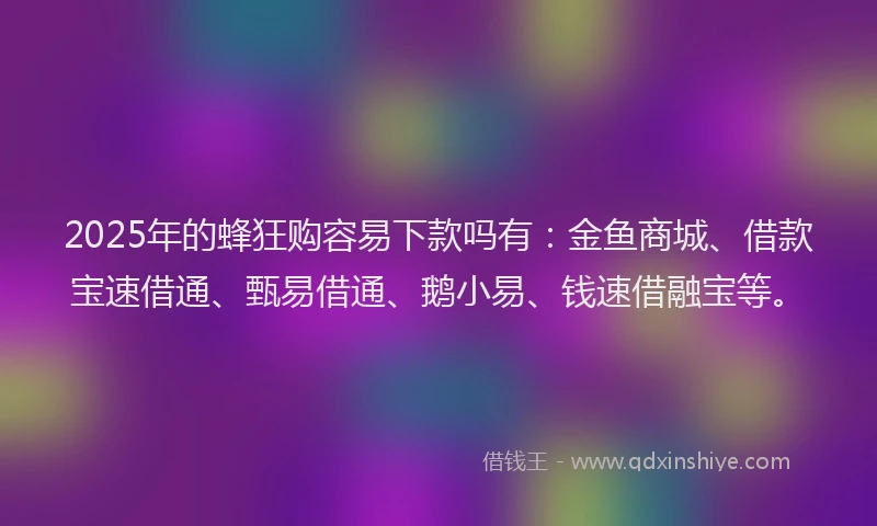 2025年的蜂狂购容易下款吗有：金鱼商城、借款宝速借通、甄易借通、鹅小易、钱速借融宝等。