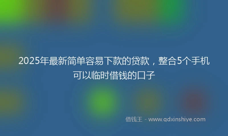 2025年最新简单容易下款的贷款，整合5个手机可以临时借钱的口子