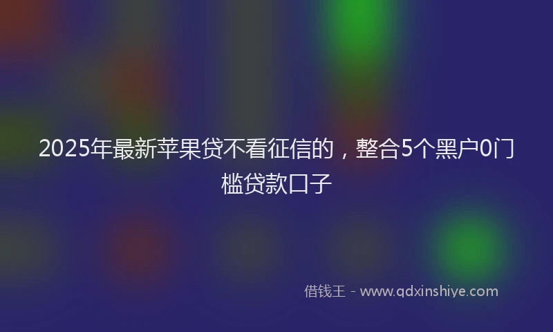 2025年最新苹果贷不看征信的，整合5个黑户0门槛贷款口子