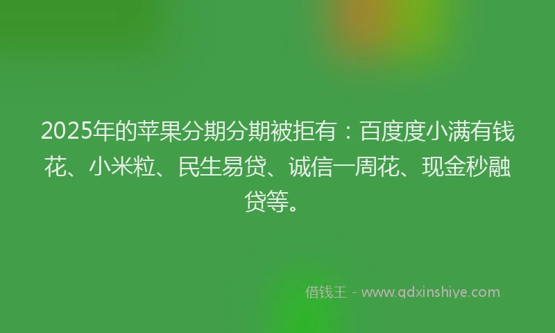 2025年的苹果分期分期被拒有：百度度小满有钱花、小米粒、民生易贷、诚信一周花、现金秒融贷等。