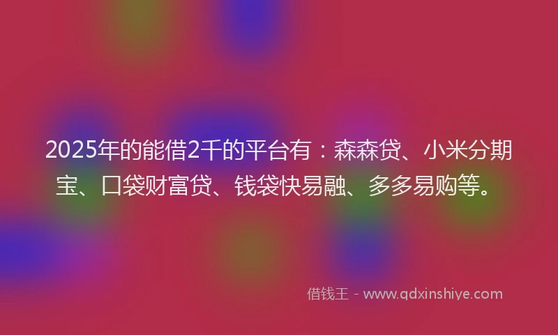 2025年的能借2千的平台有：森森贷、小米分期宝、口袋财富贷、钱袋快易融、多多易购等。