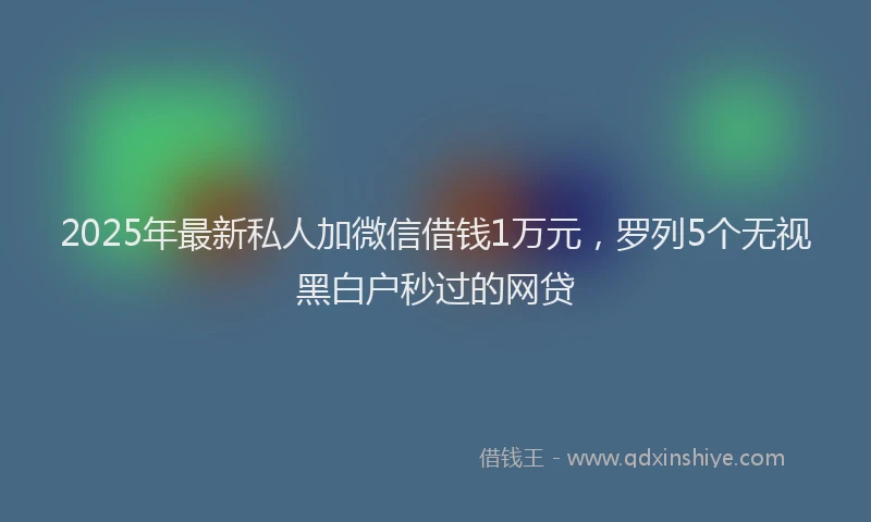 2025年最新私人加微信借钱1万元，罗列5个无视黑白户秒过的网贷